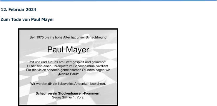 12. Februar 2024  Zum Tode von Paul Mayer  Seit 1975 bis ins hohe Alter hat unser Schachfreund Paul Mayer mit uns und für uns am Brett gespielt und gekämpft. Er hat sich einen Ehrenplatz im Schachhimmel verdient. Für die vielen schönen gemeinsamen Stunden sagen wir „Danke Paul“ Wir werden dir ein liebevolles Andenken bewahren.  Schachverein Stockenhausen-Frommern Georg Söllner 1. Vors.