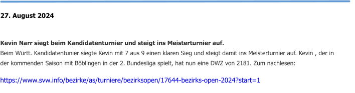 27. August 2024   Kevin Narr siegt beim Kandidatenturnier und steigt ins Meisterturnier auf. Beim Württ. Kandidatentunier siegte Kevin mit 7 aus 9 einen klaren Sieg und steigt damit ins Meisterturnier auf. Kevin , der in der kommenden Saison mit Böblingen in der 2. Bundesliga spielt, hat nun eine DWZ von 2181. Zum nachlesen:  https://www.svw.info/bezirke/as/turniere/bezirksopen/17644-bezirks-open-2024?start=1