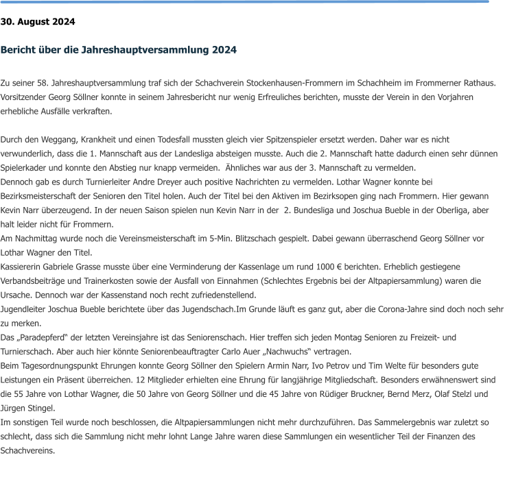 30. August 2024  Bericht über die Jahreshauptversammlung 2024  Zu seiner 58. Jahreshauptversammlung traf sich der Schachverein Stockenhausen-Frommern im Schachheim im Frommerner Rathaus. Vorsitzender Georg Söllner konnte in seinem Jahresbericht nur wenig Erfreuliches berichten, musste der Verein in den Vorjahren erhebliche Ausfälle verkraften.  Durch den Weggang, Krankheit und einen Todesfall mussten gleich vier Spitzenspieler ersetzt werden. Daher war es nicht verwunderlich, dass die 1. Mannschaft aus der Landesliga absteigen musste. Auch die 2. Mannschaft hatte dadurch einen sehr dünnen Spielerkader und konnte den Abstieg nur knapp vermeiden.  Ähnliches war aus der 3. Mannschaft zu vermelden. Dennoch gab es durch Turnierleiter Andre Dreyer auch positive Nachrichten zu vermelden. Lothar Wagner konnte bei Bezirksmeisterschaft der Senioren den Titel holen. Auch der Titel bei den Aktiven im Bezirksopen ging nach Frommern. Hier gewann Kevin Narr überzeugend. In der neuen Saison spielen nun Kevin Narr in der  2. Bundesliga und Joschua Bueble in der Oberliga, aber halt leider nicht für Frommern. Am Nachmittag wurde noch die Vereinsmeisterschaft im 5-Min. Blitzschach gespielt. Dabei gewann überraschend Georg Söllner vor Lothar Wagner den Titel. Kassiererin Gabriele Grasse musste über eine Verminderung der Kassenlage um rund 1000 € berichten. Erheblich gestiegene Verbandsbeiträge und Trainerkosten sowie der Ausfall von Einnahmen (Schlechtes Ergebnis bei der Altpapiersammlung) waren die Ursache. Dennoch war der Kassenstand noch recht zufriedenstellend. Jugendleiter Joschua Bueble berichtete über das Jugendschach.Im Grunde läuft es ganz gut, aber die Corona-Jahre sind doch noch sehr zu merken. Das „Paradepferd“ der letzten Vereinsjahre ist das Seniorenschach. Hier treffen sich jeden Montag Senioren zu Freizeit- und Turnierschach. Aber auch hier könnte Seniorenbeauftragter Carlo Auer „Nachwuchs“ vertragen. Beim Tagesordnungspunkt Ehrungen konnte Georg Söllner den Spielern Armin Narr, Ivo Petrov und Tim Welte für besonders gute Leistungen ein Präsent überreichen. 12 Mitglieder erhielten eine Ehrung für langjährige Mitgliedschaft. Besonders erwähnenswert sind die 55 Jahre von Lothar Wagner, die 50 Jahre von Georg Söllner und die 45 Jahre von Rüdiger Bruckner, Bernd Merz, Olaf Stelzl und Jürgen Stingel. Im sonstigen Teil wurde noch beschlossen, die Altpapiersammlungen nicht mehr durchzuführen. Das Sammelergebnis war zuletzt so schlecht, dass sich die Sammlung nicht mehr lohnt Lange Jahre waren diese Sammlungen ein wesentlicher Teil der Finanzen des Schachvereins.