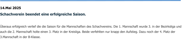 14.Mai 2025 Schachverein beendet eine erfolgreiche Saison.  Überaus erfolgreich verlief die die Saison für die Mannschaften des Schachvereins. Die 1. Mannschaft wurde 3. in der Bezirksliga und auch die 2. Mannschaft holte einen 3. Platz in der Kreisliga. Beide verfehlten nur knapp den Aufstieg. Dazu noch der 4. Platz der 3.Mannschaft in der B-Klasse.