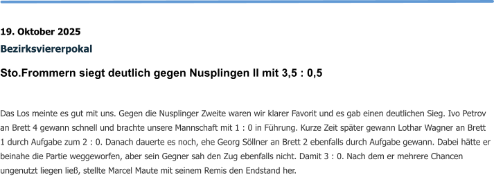 19. Oktober 2025 Bezirksviererpokal Sto.Frommern siegt deutlich gegen Nusplingen II mit 3,5 : 0,5  Das Los meinte es gut mit uns. Gegen die Nusplinger Zweite waren wir klarer Favorit und es gab einen deutlichen Sieg. Ivo Petrov an Brett 4 gewann schnell und brachte unsere Mannschaft mit 1 : 0 in Führung. Kurze Zeit später gewann Lothar Wagner an Brett 1 durch Aufgabe zum 2 : 0. Danach dauerte es noch, ehe Georg Söllner an Brett 2 ebenfalls durch Aufgabe gewann. Dabei hätte er beinahe die Partie weggeworfen, aber sein Gegner sah den Zug ebenfalls nicht. Damit 3 : 0. Nach dem er mehrere Chancen ungenutzt liegen ließ, stellte Marcel Maute mit seinem Remis den Endstand her.