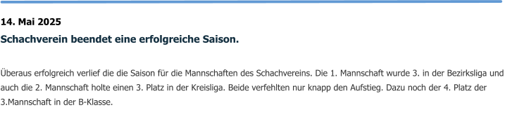 14. Mai 2025 Schachverein beendet eine erfolgreiche Saison.  Überaus erfolgreich verlief die die Saison für die Mannschaften des Schachvereins. Die 1. Mannschaft wurde 3. in der Bezirksliga und auch die 2. Mannschaft holte einen 3. Platz in der Kreisliga. Beide verfehlten nur knapp den Aufstieg. Dazu noch der 4. Platz der 3.Mannschaft in der B-Klasse.