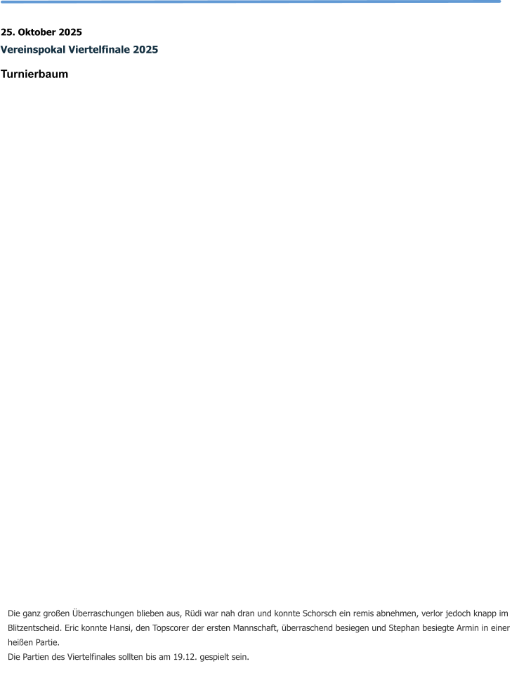 25. Oktober 2025 Vereinspokal Viertelfinale 2025 Turnierbaum   Die ganz großen Überraschungen blieben aus, Rüdi war nah dran und konnte Schorsch ein remis abnehmen, verlor jedoch knapp im Blitzentscheid. Eric konnte Hansi, den Topscorer der ersten Mannschaft, überraschend besiegen und Stephan besiegte Armin in einer heißen Partie. Die Partien des Viertelfinales sollten bis am 19.12. gespielt sein.