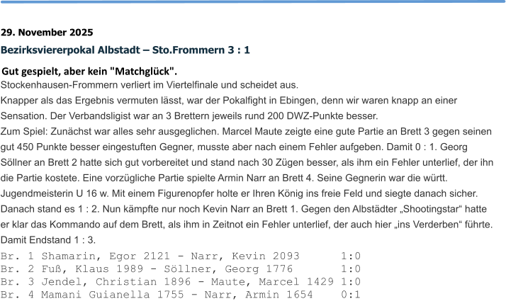 29. November 2025 Bezirksviererpokal Albstadt – Sto.Frommern 3 : 1 Gut gespielt, aber kein "Matchglück". Stockenhausen-Frommern verliert im Viertelfinale und scheidet aus.  Knapper als das Ergebnis vermuten lässt, war der Pokalfight in Ebingen, denn wir waren knapp an einer Sensation. Der Verbandsligist war an 3 Brettern jeweils rund 200 DWZ-Punkte besser. Zum Spiel: Zunächst war alles sehr ausgeglichen. Marcel Maute zeigte eine gute Partie an Brett 3 gegen seinen gut 450 Punkte besser eingestuften Gegner, musste aber nach einem Fehler aufgeben. Damit 0 : 1. Georg Söllner an Brett 2 hatte sich gut vorbereitet und stand nach 30 Zügen besser, als ihm ein Fehler unterlief, der ihn die Partie kostete. Eine vorzügliche Partie spielte Armin Narr an Brett 4. Seine Gegnerin war die württ. Jugendmeisterin U 16 w. Mit einem Figurenopfer holte er Ihren König ins freie Feld und siegte danach sicher. Danach stand es 1 : 2. Nun kämpfte nur noch Kevin Narr an Brett 1. Gegen den Albstädter „Shootingstar“ hatte er klar das Kommando auf dem Brett, als ihm in Zeitnot ein Fehler unterlief, der auch hier „ins Verderben“ führte. Damit Endstand 1 : 3. Br. 1 Shamarin, Egor 2121 - Narr, Kevin 2093      1:0 Br. 2 Fuß, Klaus 1989 - Söllner, Georg 1776       1:0 Br. 3 Jendel, Christian 1896 - Maute, Marcel 1429 1:0 Br. 4 Mamani Guianella 1755 - Narr, Armin 1654    0:1